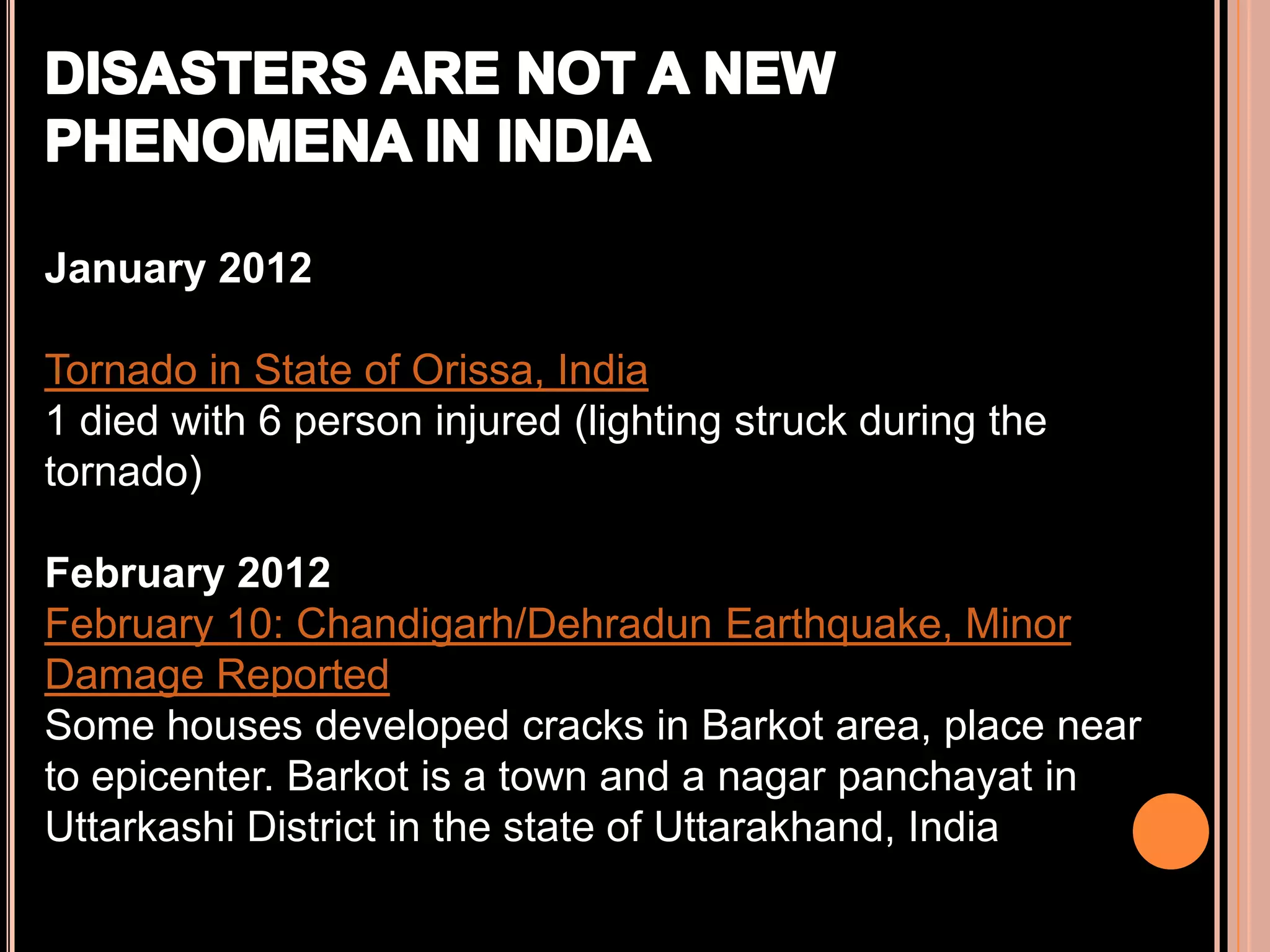 January 2012
Tornado in State of Orissa, India
1 died with 6 person injured (lighting struck during the
tornado)
February 2012
February 10: Chandigarh/Dehradun Earthquake, Minor
Damage Reported
Some houses developed cracks in Barkot area, place near
to epicenter. Barkot is a town and a nagar panchayat in
Uttarkashi District in the state of Uttarakhand, India

 