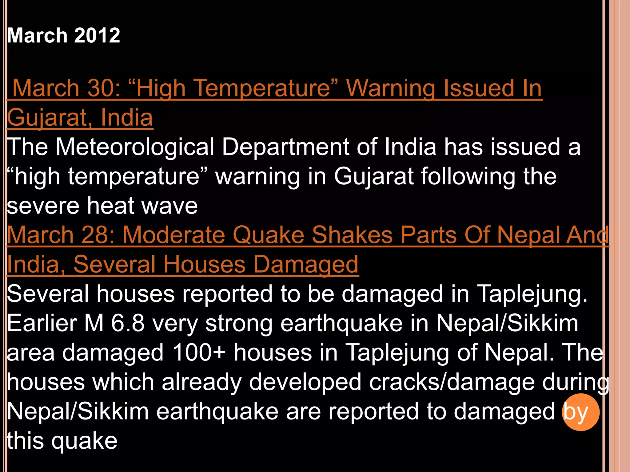 March 2012

March 30: “High Temperature” Warning Issued In
Gujarat, India
The Meteorological Department of India has issued a
“high temperature” warning in Gujarat following the
severe heat wave
March 28: Moderate Quake Shakes Parts Of Nepal And
India, Several Houses Damaged
Several houses reported to be damaged in Taplejung.
Earlier M 6.8 very strong earthquake in Nepal/Sikkim
area damaged 100+ houses in Taplejung of Nepal. The
houses which already developed cracks/damage during
Nepal/Sikkim earthquake are reported to damaged by
this quake

 