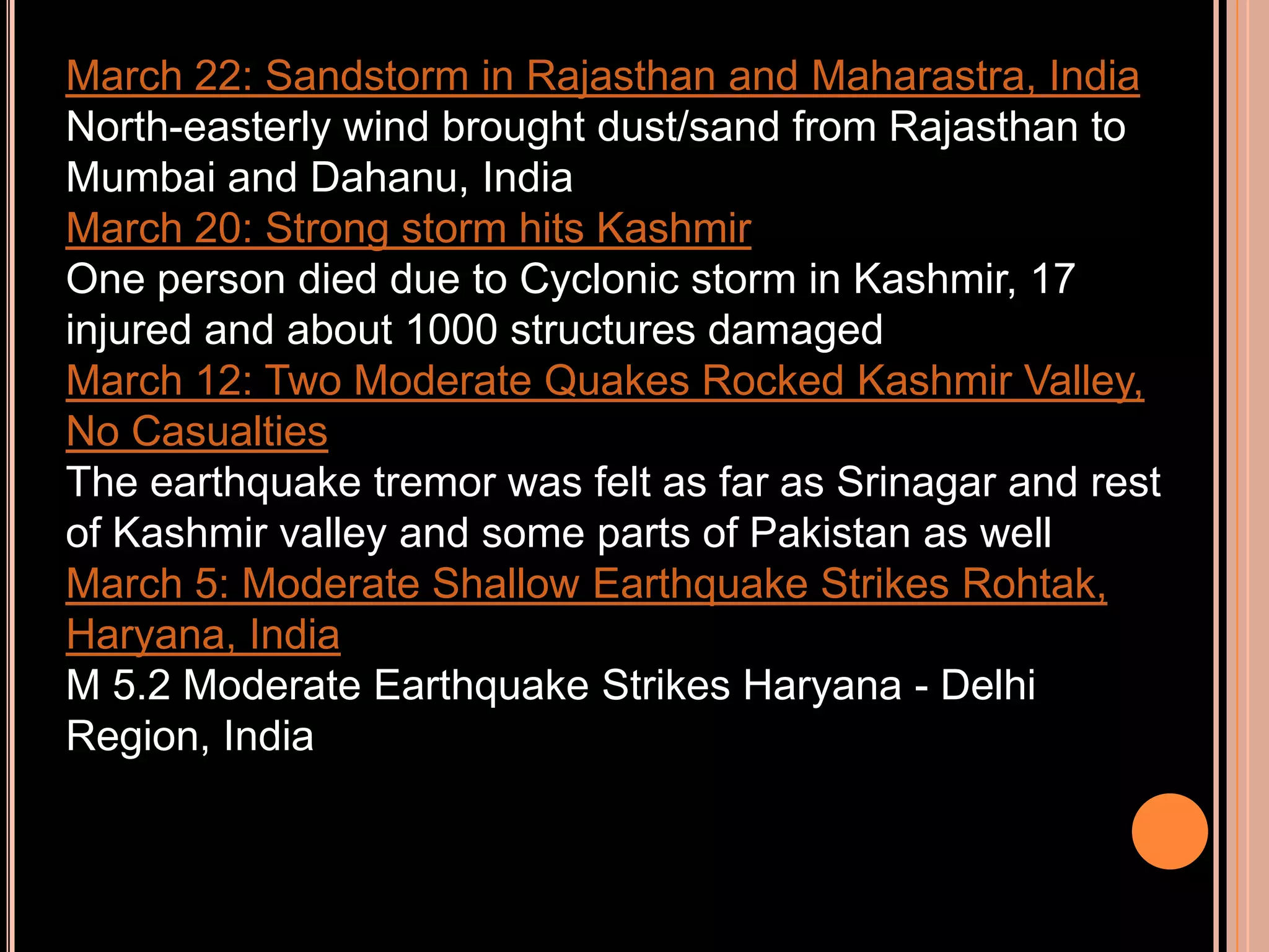 March 22: Sandstorm in Rajasthan and Maharastra, India
North-easterly wind brought dust/sand from Rajasthan to
Mumbai and Dahanu, India
March 20: Strong storm hits Kashmir
One person died due to Cyclonic storm in Kashmir, 17
injured and about 1000 structures damaged
March 12: Two Moderate Quakes Rocked Kashmir Valley,
No Casualties
The earthquake tremor was felt as far as Srinagar and rest
of Kashmir valley and some parts of Pakistan as well
March 5: Moderate Shallow Earthquake Strikes Rohtak,
Haryana, India
M 5.2 Moderate Earthquake Strikes Haryana - Delhi
Region, India

 