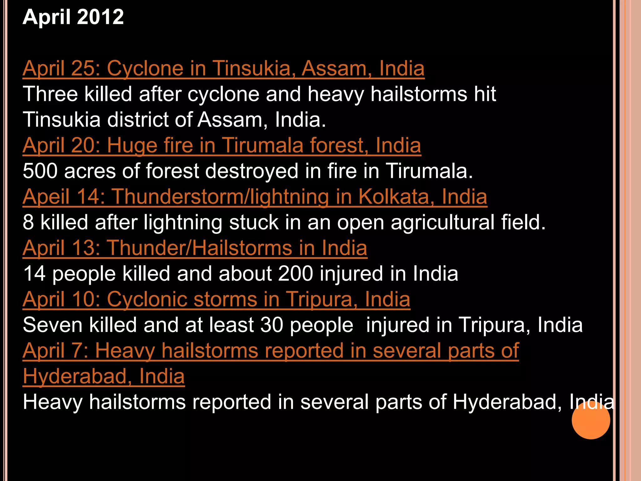 April 2012
April 25: Cyclone in Tinsukia, Assam, India
Three killed after cyclone and heavy hailstorms hit
Tinsukia district of Assam, India.
April 20: Huge fire in Tirumala forest, India
500 acres of forest destroyed in fire in Tirumala.
Apeil 14: Thunderstorm/lightning in Kolkata, India
8 killed after lightning stuck in an open agricultural field.
April 13: Thunder/Hailstorms in India
14 people killed and about 200 injured in India
April 10: Cyclonic storms in Tripura, India
Seven killed and at least 30 people injured in Tripura, India
April 7: Heavy hailstorms reported in several parts of
Hyderabad, India
Heavy hailstorms reported in several parts of Hyderabad, India

 