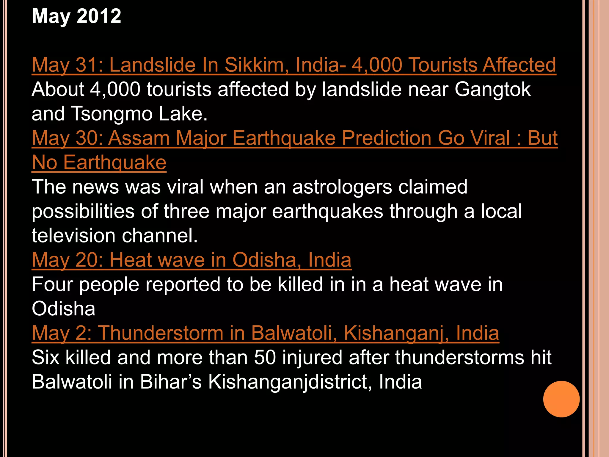 May 2012
May 31: Landslide In Sikkim, India- 4,000 Tourists Affected
About 4,000 tourists affected by landslide near Gangtok
and Tsongmo Lake.
May 30: Assam Major Earthquake Prediction Go Viral : But
No Earthquake
The news was viral when an astrologers claimed
possibilities of three major earthquakes through a local
television channel.
May 20: Heat wave in Odisha, India
Four people reported to be killed in in a heat wave in
Odisha
May 2: Thunderstorm in Balwatoli, Kishanganj, India
Six killed and more than 50 injured after thunderstorms hit
Balwatoli in Bihar’s Kishanganjdistrict, India

 