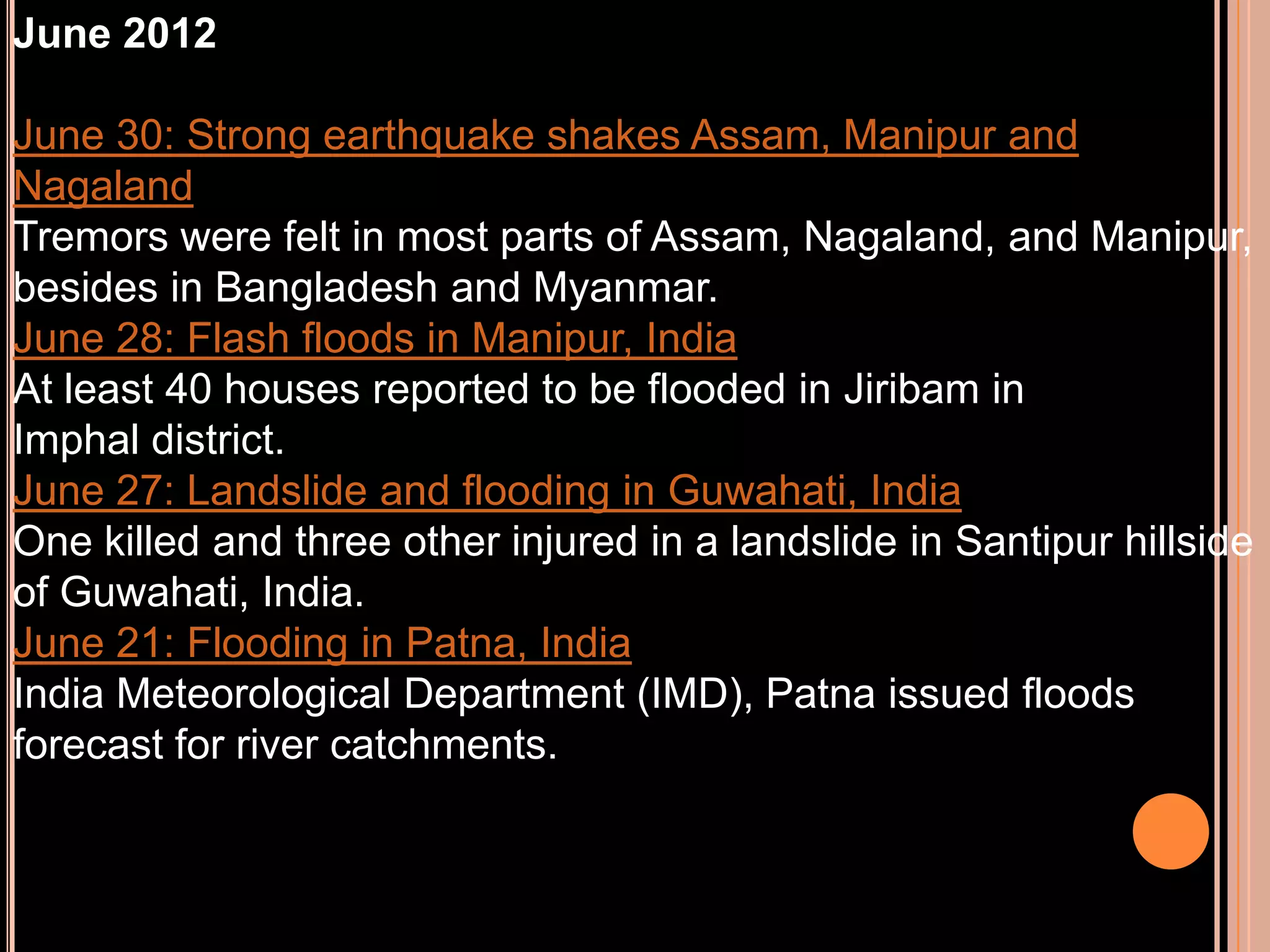June 2012
June 30: Strong earthquake shakes Assam, Manipur and
Nagaland
Tremors were felt in most parts of Assam, Nagaland, and Manipur,
besides in Bangladesh and Myanmar.
June 28: Flash floods in Manipur, India
At least 40 houses reported to be flooded in Jiribam in
Imphal district.
June 27: Landslide and flooding in Guwahati, India
One killed and three other injured in a landslide in Santipur hillside
of Guwahati, India.
June 21: Flooding in Patna, India
India Meteorological Department (IMD), Patna issued floods
forecast for river catchments.

 