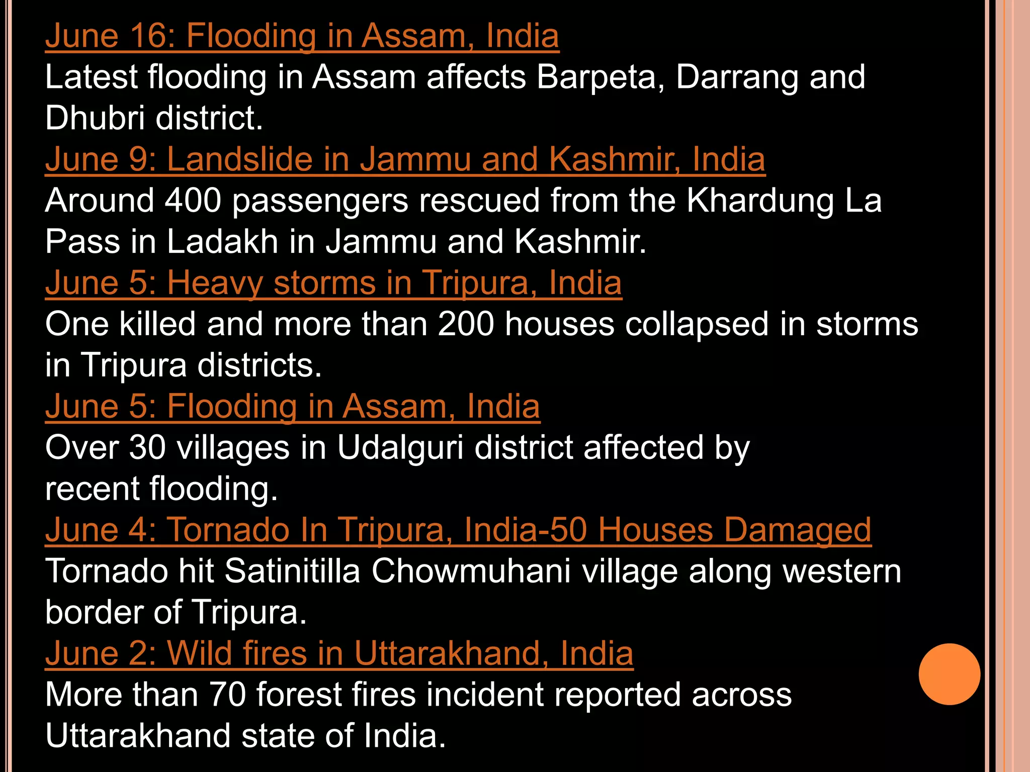 June 16: Flooding in Assam, India
Latest flooding in Assam affects Barpeta, Darrang and
Dhubri district.
June 9: Landslide in Jammu and Kashmir, India
Around 400 passengers rescued from the Khardung La
Pass in Ladakh in Jammu and Kashmir.
June 5: Heavy storms in Tripura, India
One killed and more than 200 houses collapsed in storms
in Tripura districts.
June 5: Flooding in Assam, India
Over 30 villages in Udalguri district affected by
recent flooding.
June 4: Tornado In Tripura, India-50 Houses Damaged
Tornado hit Satinitilla Chowmuhani village along western
border of Tripura.
June 2: Wild fires in Uttarakhand, India
More than 70 forest fires incident reported across
Uttarakhand state of India.

 