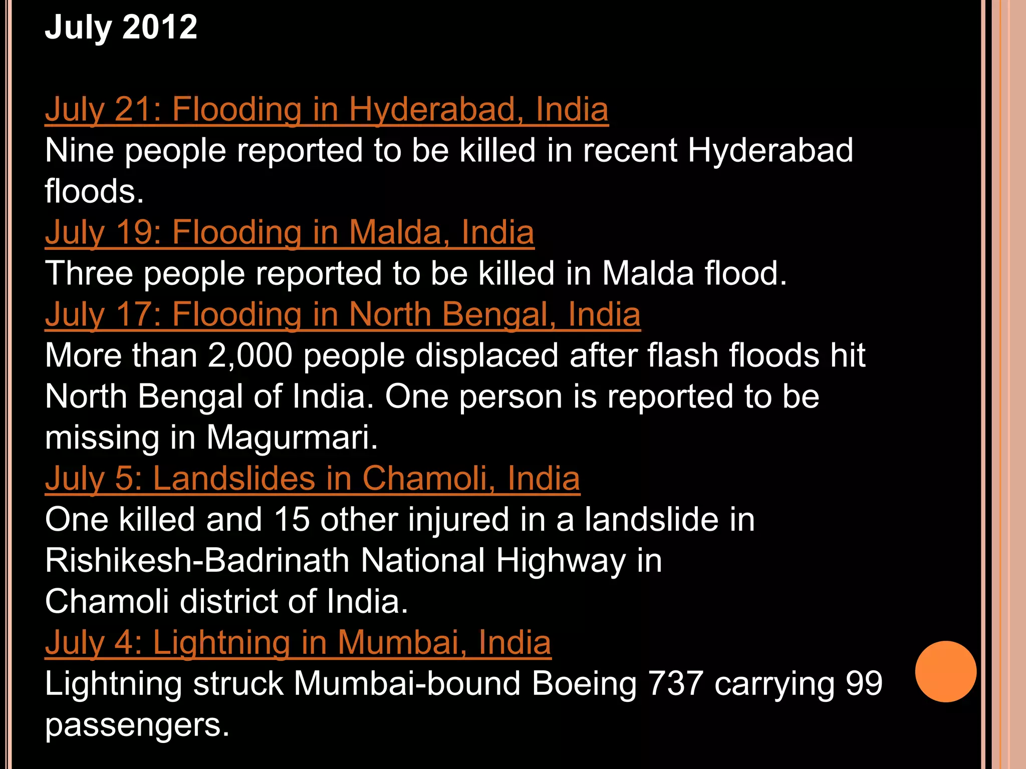 July 2012
July 21: Flooding in Hyderabad, India
Nine people reported to be killed in recent Hyderabad
floods.
July 19: Flooding in Malda, India
Three people reported to be killed in Malda flood.
July 17: Flooding in North Bengal, India
More than 2,000 people displaced after flash floods hit
North Bengal of India. One person is reported to be
missing in Magurmari.
July 5: Landslides in Chamoli, India
One killed and 15 other injured in a landslide in
Rishikesh-Badrinath National Highway in
Chamoli district of India.
July 4: Lightning in Mumbai, India
Lightning struck Mumbai-bound Boeing 737 carrying 99
passengers.

 