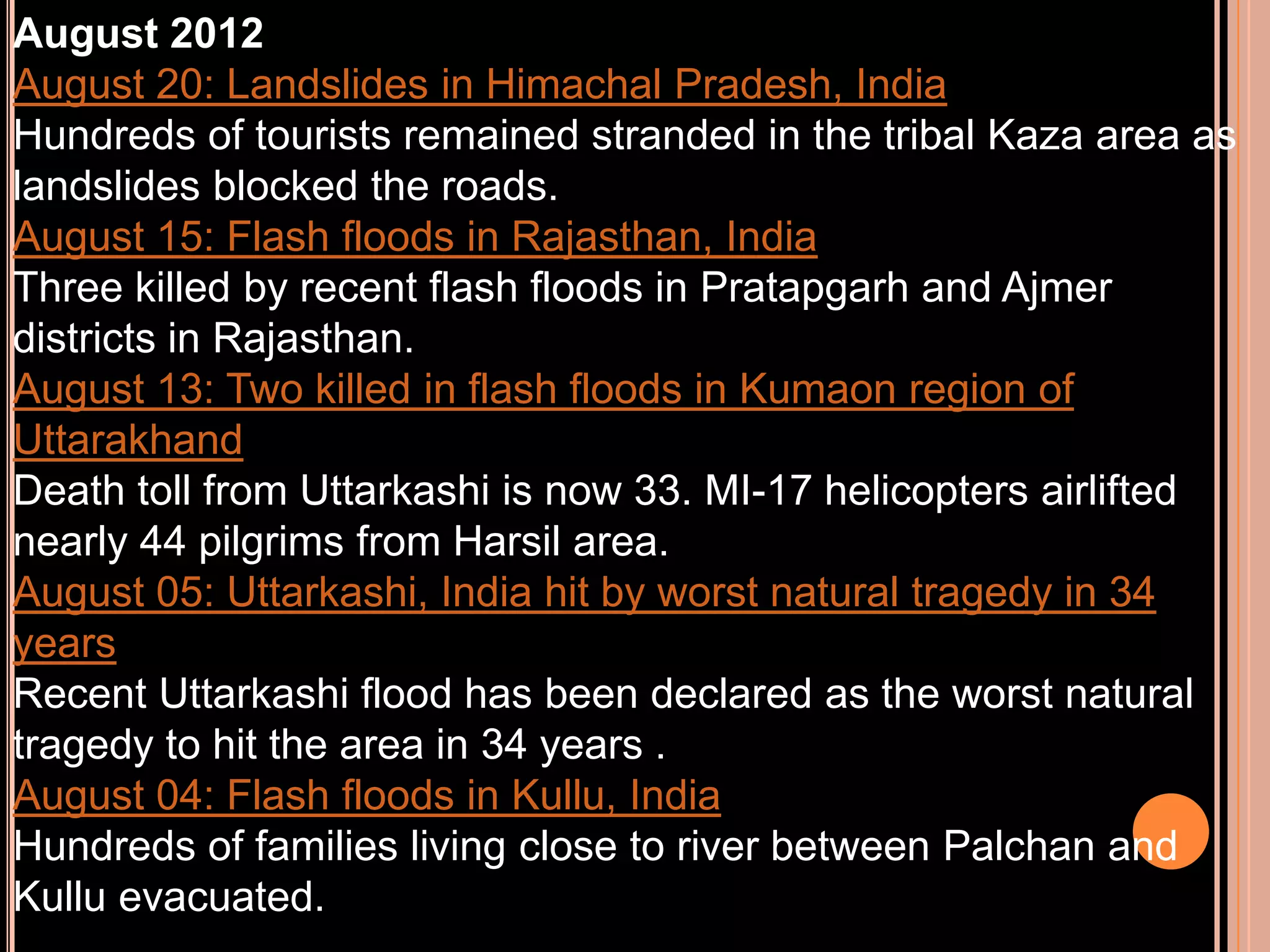 August 2012
August 20: Landslides in Himachal Pradesh, India
Hundreds of tourists remained stranded in the tribal Kaza area as
landslides blocked the roads.
August 15: Flash floods in Rajasthan, India
Three killed by recent flash floods in Pratapgarh and Ajmer
districts in Rajasthan.
August 13: Two killed in flash floods in Kumaon region of
Uttarakhand
Death toll from Uttarkashi is now 33. MI-17 helicopters airlifted
nearly 44 pilgrims from Harsil area.
August 05: Uttarkashi, India hit by worst natural tragedy in 34
years
Recent Uttarkashi flood has been declared as the worst natural
tragedy to hit the area in 34 years .
August 04: Flash floods in Kullu, India
Hundreds of families living close to river between Palchan and
Kullu evacuated.

 
