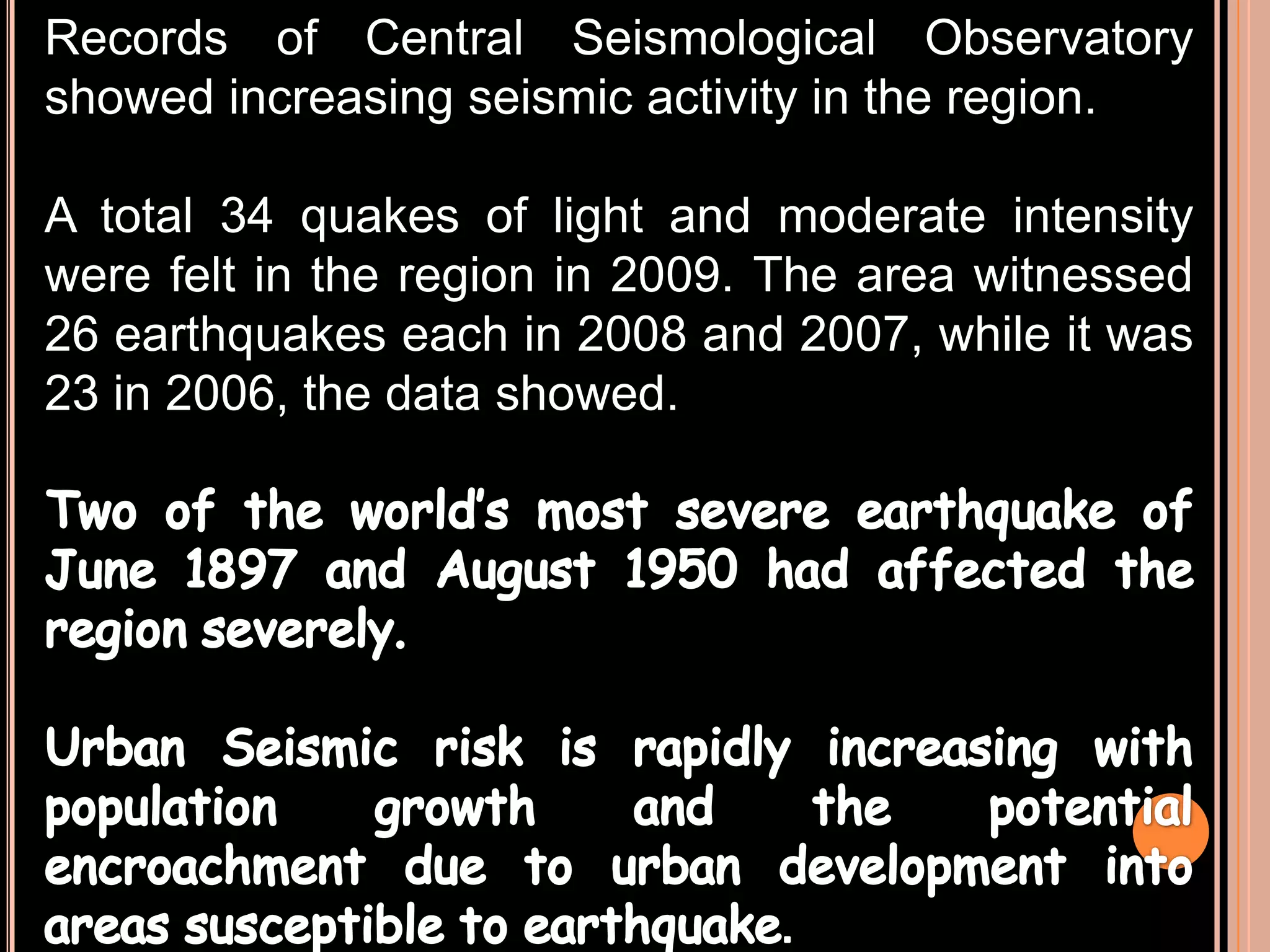 Records of Central Seismological Observatory
showed increasing seismic activity in the region.
A total 34 quakes of light and moderate intensity
were felt in the region in 2009. The area witnessed
26 earthquakes each in 2008 and 2007, while it was
23 in 2006, the data showed.

 