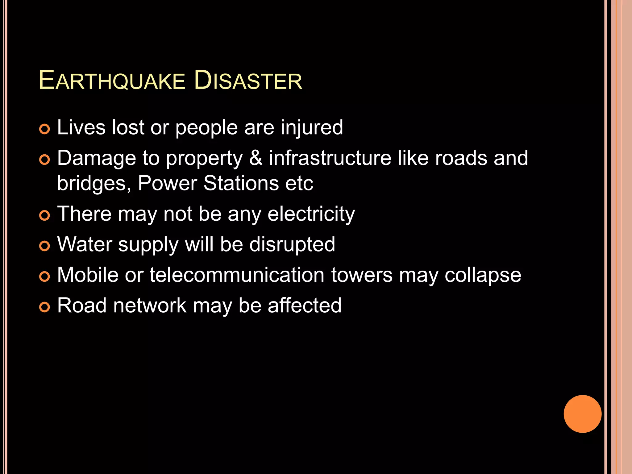 EARTHQUAKE DISASTER
Lives lost or people are injured
 Damage to property & infrastructure like roads and
bridges, Power Stations etc
 There may not be any electricity
 Water supply will be disrupted
 Mobile or telecommunication towers may collapse
 Road network may be affected


 