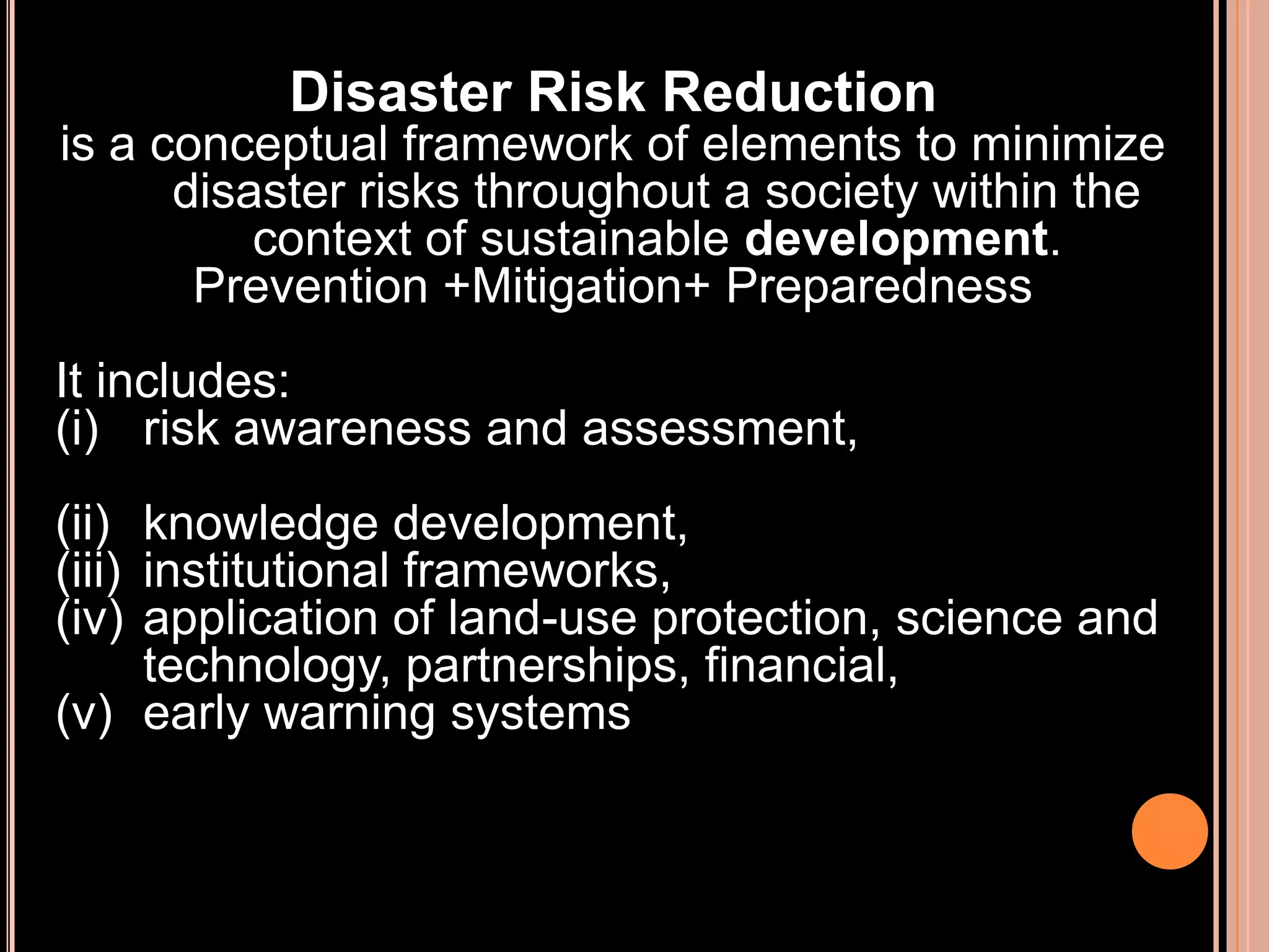 Disaster Risk Reduction
is a conceptual framework of elements to minimize
disaster risks throughout a society within the
context of sustainable development.
Prevention +Mitigation+ Preparedness
It includes:
(i) risk awareness and assessment,

(ii) knowledge development,
(iii) institutional frameworks,
(iv) application of land-use protection, science and
technology, partnerships, financial,
(v) early warning systems

 