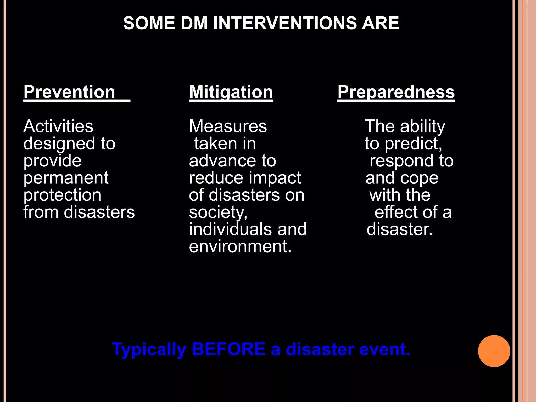 SOME DM INTERVENTIONS ARE

Prevention

Mitigation

Activities
designed to
provide
permanent
protection
from disasters

Measures
taken in
advance to
reduce impact
of disasters on
society,
individuals and
environment.

Preparedness

The ability
to predict,
respond to
and cope
with the
effect of a
disaster.

Typically BEFORE a disaster event.

 