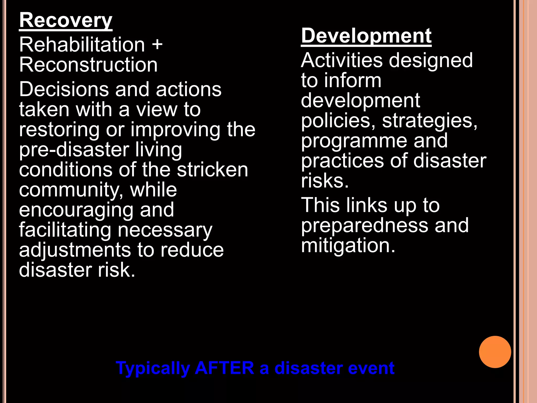 Recovery
Rehabilitation +
Reconstruction
Decisions and actions
taken with a view to
restoring or improving the
pre-disaster living
conditions of the stricken
community, while
encouraging and
facilitating necessary
adjustments to reduce
disaster risk.

Development
Activities designed
to inform
development
policies, strategies,
programme and
practices of disaster
risks.
This links up to
preparedness and
mitigation.

Typically AFTER a disaster event

 