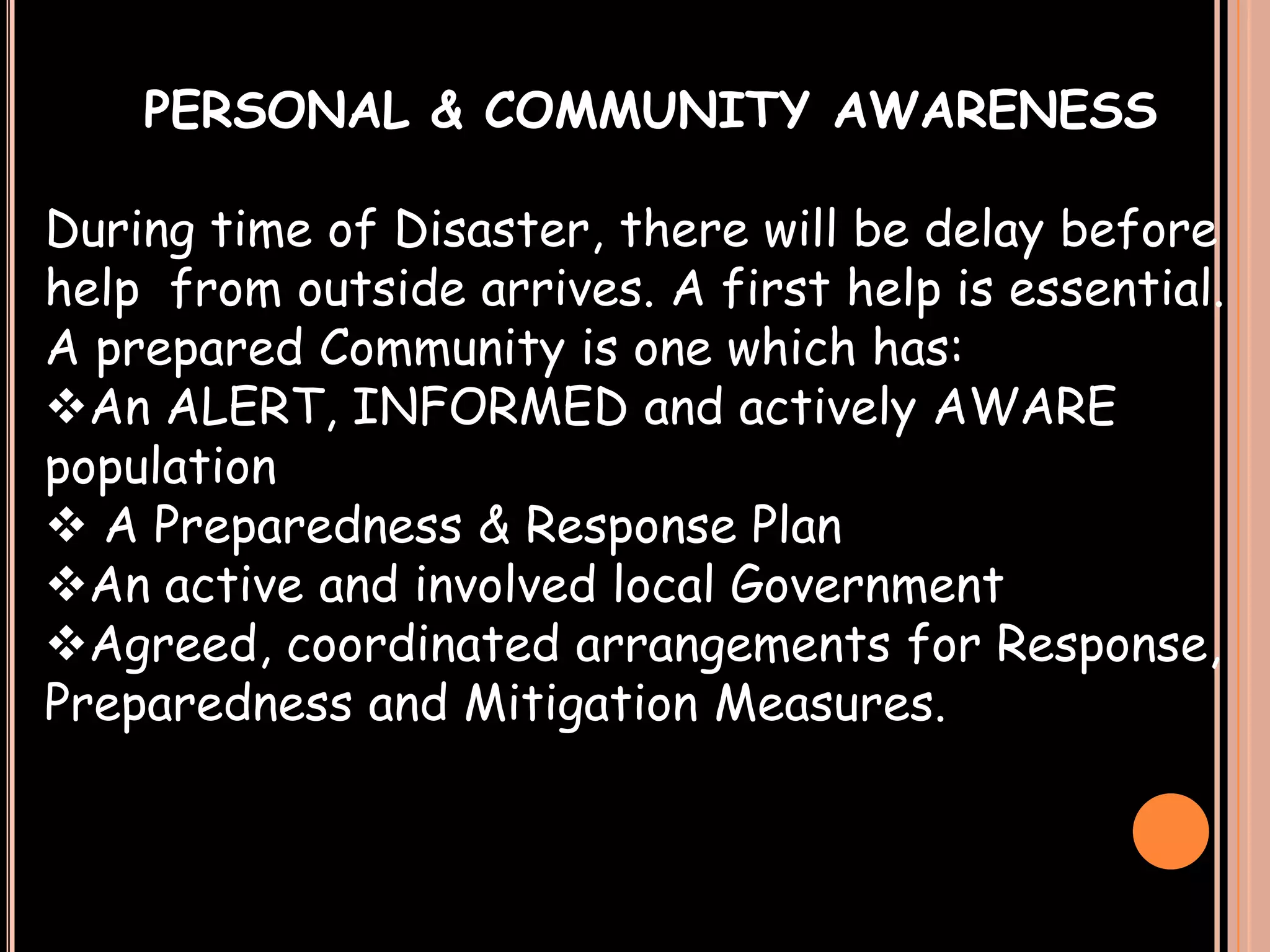 PERSONAL & COMMUNITY AWARENESS
During time of Disaster, there will be delay before
help from outside arrives. A first help is essential.
A prepared Community is one which has:
An ALERT, INFORMED and actively AWARE
population
 A Preparedness & Response Plan
An active and involved local Government
Agreed, coordinated arrangements for Response,
Preparedness and Mitigation Measures.

 