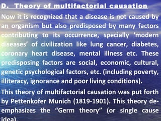 D. Theory of multifactorial causation
Now it is recognized that a disease is not caused by
an organism but also predisposed by many factors
contributing to its occurrence, specially ‘modern
diseases’ of civilization like lung cancer, diabetes,
coronary heart disease, mental illness etc. These
predisposing factors are social, economic, cultural,
genetic psychological factors, etc. (including poverty,
illiteracy, ignorance and poor living conditions).
This theory of multifactorial causation was put forth
by Pettenkofer Munich (1819-1901). This theory de-
emphasizes the “Germ theory” (or single cause
 