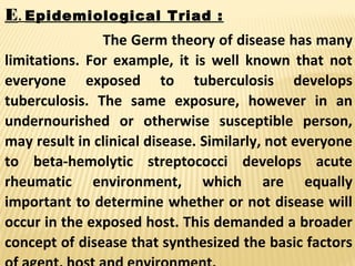 E. Epidemiological Triad :
The Germ theory of disease has many
limitations. For example, it is well known that not
everyone exposed to tuberculosis develops
tuberculosis. The same exposure, however in an
undernourished or otherwise susceptible person,
may result in clinical disease. Similarly, not everyone
to beta-hemolytic streptococci develops acute
rheumatic environment, which are equally
important to determine whether or not disease will
occur in the exposed host. This demanded a broader
concept of disease that synthesized the basic factors
 