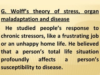 G. Wolff’s theory of stress, organ
maladaptation and disease
He studied people’s response to
chronic stressors, like a frustrating job
or an unhappy home life. He believed
that a person’s total life situation
profoundly affects a person’s
susceptibility to disease.
 
