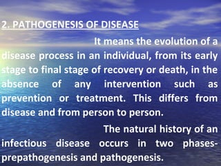 2. PATHOGENESIS OF DISEASE
It means the evolution of a
disease process in an individual, from its early
stage to final stage of recovery or death, in the
absence of any intervention such as
prevention or treatment. This differs from
disease and from person to person.
The natural history of an
infectious disease occurs in two phases-
prepathogenesis and pathogenesis.
 