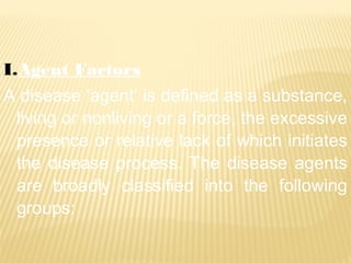 I.Agent Factors
A disease ‘agent’ is defined as a substance,
living or nonliving or a force, the excessive
presence or relative lack of which initiates
the disease process. The disease agents
are broadly classified into the following
groups:
 