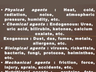 • Physical agents : Heat, cold,
radiation, noise, atmospheric
pressure, humidity, etc.
• Chemical agents : Endogenous: Urea,
uric acid, bilirubin, ketones, calcium
oxalate, etc.
Exogenous : Dust, das, fumes, metals,
allergens, etc.
• Biological agents : viruses, rickettsia,
bacteria, fungi, protozoa, helminthes,
etc.
• Mechanical agents : friction, force,
injury, sprain, accidents, etc.
 
