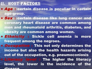 ii. host factors
• Age : certain disease is peculiar in certain
age-group.
• Sex : certain disease like lung cancer and
coronary heart disease are common among
men and rheumatoid arthritis, diabetes, and
obesity are common among women.
• Ethnicity : Sickle cell anemia is more
frequent among the negroes.
• Occupation : This not only determines the
income but also the health hazards arising
out of the occupation, e.g. pneumoconiosis
• Literacy level : The higher the literacy
level, the lower is the incidence of the
 