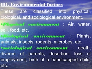 III. Environmental factors
These are classified into physical,
biological, and sociological environment.
•Physical environment : Air, water,
soil, food, etc.
•Biological environment : Plants,
animals, insects, rodents, microbes, etc.
•sociological environment : death,
divorce of parents, desertion, loss of
employment, birth of a handicapped child,
etc.
 