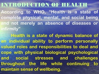 INTRODUCTION OF HEALTH
According to WHO, “Health is a state of
complete physical, mental, and social being
and not merely an absence of diseases or
infirmity”
Health is a state of dynamic balance of
an individual ability to perform personally
valued roles and responsibilities to deal and
cope with physical biological psychological
and social stresses and challenges
throughout the life while continuing to
maintain sense of wellbeing.
 