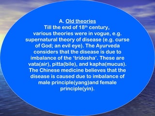 A. Old theories
Till the end of 18th
century,
various theories were in vogue, e.g.
supernatural theory of disease (e.g. curse
of God; an evil eye). The Ayurveda
considers that the disease is due to
imbalance of the ‘tridosha’. These are
vata(air), pitta(bile), and kapha(mucus).
The Chinese medicine believes that the
disease is caused due to imbalance of
male principle(yang)and female
principle(yin).
 