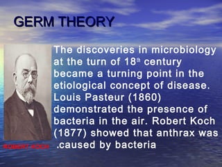 GERM THEORYGERM THEORY
The discoveries in microbiology
at the turn of 18th
century
became a turning point in the
etiological concept of disease.
Louis Pasteur (1860)
demonstrated the presence of
bacteria in the air. Robert Koch
(1877) showed that anthrax was
caused by bacteria.ROBERT KOCH
 