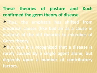 These theories of pasture and Koch
confirmed the germ theory of disease.
Thus, the emphasis has shifted from
empirical causes (like bad air as a cause in
malaria) of the old theories to microbes of
Germ theory.
But now it is recognized that a disease is
rarely caused by a single agent alone, but
depends upon a number of contributory
factors.
 