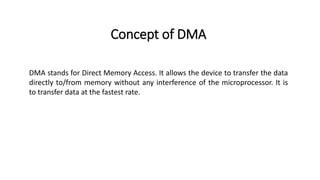 Concept of DMA
DMA stands for Direct Memory Access. It allows the device to transfer the data
directly to/from memory without any interference of the microprocessor. It is
to transfer data at the fastest rate.
 