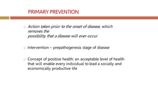 PRIMARY PREVENTION
 Action taken prior to the onset of disease, which
removes the
possibility that a disease will ever occur
 Intervention – prepathogenesis stage of disease
 Concept of positive health: an acceptable level of health
that will enable every individual to lead a socially and
economically productive life
 