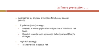 primary prevention . . .
 Approaches for primary prevention for chronic diseases
(WHO):
A. Population (mass) strategy:
 Directed at whole population irrespective of individual risk
levels
 Directed towards socio-economic, behavioral and lifestyle
changes
B. High risk strategy:
 To individuals at special risk
 