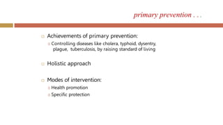  Achievements of primary prevention:
🞑 Controlling diseases like cholera, typhoid, dysentry,
plague, tuberculosis, by raising standard of living
 Holistic approach
 Modes of intervention:
🞑 Health promotion
🞑 Specific protection
primary prevention . . .
 