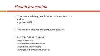 Health promotion
 Process of enabling people to increase control over
and to
improve health
 Not directed against any particular disease
 Interventions in this area:
🞑 Health education
🞑 Environmental modifications
🞑 Nutritional interventions
🞑 Lifestyle and behavioural changes
 