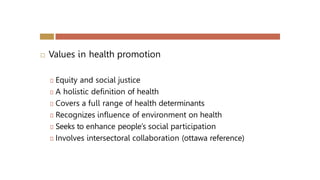  Values in health promotion
🞑 Equity and social justice
🞑 A holistic definition of health
🞑 Covers a full range of health determinants
🞑 Recognizes influence of environment on health
🞑 Seeks to enhance people’s social participation
🞑 Involves intersectoral collaboration (ottawa reference)
 