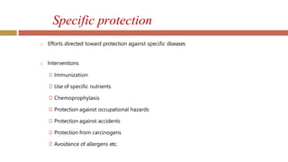 Specific protection
 Efforts directed toward protection against specific diseases
 Interventions
🞑 Immunization
🞑 Use of specific nutrients
🞑 Chemoprophylaxis
🞑 Protection against occupational hazards
🞑 Protection against accidents
🞑 Protection from carcinogens
🞑 Avoidance of allergens etc.
 