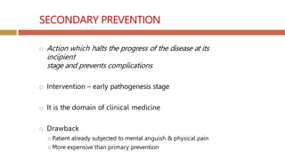 SECONDARY PREVENTION
 Action which halts the progress of the disease at its
incipient
stage and prevents complications
 Intervention – early pathogenesis stage
 It is the domain of clinical medicine
 Drawback
🞑 Patient already subjected to mental anguish & physical pain
🞑 More expensive than primary prevention
 