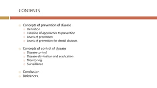 CONTENTS
 Concepts of prevention of disease
🞑 Definition
🞑 Timeline of approaches to prevention
🞑 Levels of prevention
🞑 Levels of prevention for dental diseases
 Concepts of control of disease
🞑 Disease control
🞑 Disease elimination and eradication
🞑 Monitoring
🞑 Surveillance
 Conclusion
 References
 