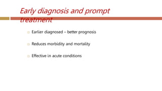 Early diagnosis and prompt
treatment
 Earlier diagnosed – better prognosis
 Reduces morbidity and mortality
 Effective in acute conditions
 