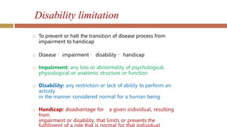 Disability limitation
 To prevent or halt the transition of disease process from
impairment to handicap
 Disease impairment disability handicap
 Impairment: any loss or abnormality of psychological,
physiological or anatomic structure or function
 Disability: any restriction or lack of ability to perform an
activity
in the manner considered normal for a human being
 Handicap: disadvantage for a given individual, resulting
from
impairment or disability, that limits or prevents the
 