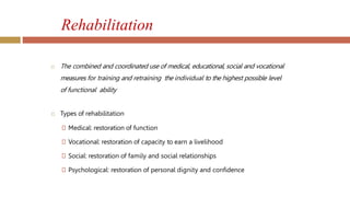 Rehabilitation
 The combined and coordinated use of medical, educational, social and vocational
measures for training and retraining the individual to the highest possible level
of functional ability
 Types of rehabilitation
🞑 Medical: restoration of function
🞑 Vocational: restoration of capacity to earn a livelihood
🞑 Social: restoration of family and social relationships
🞑 Psychological: restoration of personal dignity and confidence
 