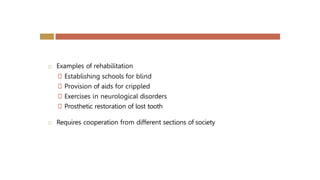  Examples of rehabilitation
🞑 Establishing schools for blind
🞑 Provision of aids for crippled
🞑 Exercises in neurological disorders
🞑 Prosthetic restoration of lost tooth
 Requires cooperation from different sections of society
 