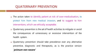 QUATERNARY PREVENTION
 The action taken to identify patient at risk of over-medicalisation, to
protect him from new medical invasion, and to suggest to him
interventions, which are ethically acceptable.
 Quaternary prevention is the set of health activities to mitigate or avoid
the consequences of unnecessary or excessive intervention of the
health system.
 Quaternary prevention should take precedence over any alternative
preventive, diagnostic and therapeutic, as is the practice version
‘primum non nocere’
 