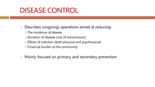 DISEASE CONTROL
 Describes (ongoing) operations aimed at reducing:
🞑 The incidence of disease
🞑 Duration of disease (risk of transmission)
🞑 Effects of infection (both physical and psychosocial)
🞑 Financial burden to the community
 Mainly focused on primary and secondary prevention
 