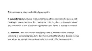There are several steps involved in disease control
1. Surveillance: Surveillance involves monitoring the occurrence of a disease and
tracking its spread over time. This can involve collecting data on disease incidence
and prevalence, as well as monitoring outbreaks and trends in disease occurrence.
2. Detection: Detection involves identifying cases of a disease, either through
screening or clinical diagnosis. Early detection is critical for effective disease control,
as it allows for prompt treatment and reduces the risk of further transmission.
 
