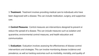 3. Treatment: Treatment involves providing medical care to individuals who have
been diagnosed with a disease. This can include medication, surgery, and supportive
care.
4. Control Measures: Control measures are interventions designed to prevent or
reduce the spread of a disease. This can include measures such as isolation and
quarantine, environmental control measures, and health education and
communication.
5. Evaluation: Evaluation involves assessing the effectiveness of disease control
interventions and strategies. This can involve monitoring disease incidence and
prevalence, as well as tracking outcomes such as morbidity, mortality, and quality of
 
