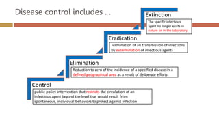 Disease control includes . .
Control
Elimination
Eradication
Extinction
public policy intervention that restricts the circulation of an
infectious agent beyond the level that would result from
spontaneous, individual behaviors to protect against infection
Reduction to zero of the incidence of a specified disease in a
defined geographical area as a result of deliberate efforts
Termination of all transmission of infections
by extermination of infectious agents
The specific infectious
agent no longer exists in
nature or in the laboratory
 