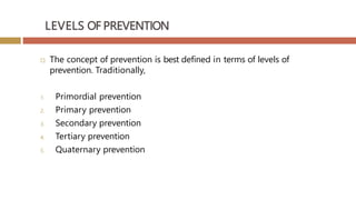 LEVELS OF PREVENTION
 The concept of prevention is best defined in terms of levels of
prevention. Traditionally,
1. Primordial prevention
2. Primary prevention
3. Secondary prevention
4. Tertiary prevention
5. Quaternary prevention
 