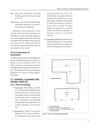 GENERAL CONCEPTS OF EARTHQUAKE RESISTANT DESIGN


Soft: Those soils, which have allowable               many projections Fig 3.2 (b). Tor-
      bearing capacity less than or equal             sional effects of ground motion are
      to 10 t/m2.                                     pronounced in long narrow rectan-
                                                      gular blocks. Therefore, it is desirable
Weak: Those soils, which are liable to large
                                                      to restrict the length of a block to
      differential settlement, or liquefac-
                                                      three times its width. If longer
      tion during an earthquake.
                                                      lengths are required two separate
    Buildings can be constructed on firm              blocks with sufficient separation in
and soft soils but it will be dangerous to            between should be provided,
build them on weak soils. Hence appropri-             Fig 3.2 (c).
ate soil investigations should be carried out
                                                  (iii) Separation of Blocks: Separation of a
to establish the allowable bearing capacity
                                                        large building into several blocks
and nature of soil. Weak soils must be
                                                        may be required so as to obtain sym-
avoided or compacted to improve them so
                                                        metry and regularity of each block.
as to qualify as firm or soft.

3.2.4 Combination of
parameters
For defining the categories of buildings for
seismic strengthening purposes, four cat-
egories I to IV are defined in Table 3.1. in
which category I will require maximum
strengthening and category IV the least in-
puts. The general planning and designing
principles are, however, equally applica-
ble to them.

3.3. GENERAL PLANNING AND
DESIGN ASPECTS
3.3.1. Plan of building
    (i) Symmetry: The building as a whole
        or its various blocks should be kept
        symmetrical about both the axes.
        Asymmetry leads to torsion during
        earthquakes and is dangerous,
        Fig 3.1. Symmetry is also desirable
        in the placing and sizing of door and
        window openings, as far as possi-
        ble.

   (ii) Regularity: Simple rectangular
        shapes, Fig 3.2 (a) behave better in    Fig 3.1 Torsion of unsymmetrical plans
        an earthquake than shapes with

                                                                                                                  3
 
