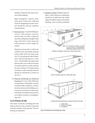 GENERAL CONCEPTS OF EARTHQUAKE RESISTANT DESIGN


      bedded or tied into the main struc-           (i) Stability of Slope: Hillside slopes li-
      ture of the building.                             able to slide during an earthquake
                                                        should be avoided and only stable
      Note: If designed, a seismic coeffi-
                                                        slopes should be chosen to locate the
      cient about 5 times the coefficient
                                                        building. Also it will be preferable
      used for designing the main struc-
      ture should be used for cantilever
      ornamentation.

   (v) Enclosed Area: A small building en-
       closure with properly intercon-
       nected walls acts like a rigid box
       since the earthquake strength which
       long walls derive from transverse
       walls increases as their length de-
       creases.

      Therefore structurally it will be ad-
      visable to have separately enclosed
      rooms rather than one long room,
      Fig 3.3. For unframed walls of thick-
      ness t and wall spacing of a, a ratio
      of a/t = 40 should be the upper limit
      between the cross walls for mortars
      of cement sand 1:6 or richer, and less
      for poor mortars. For larger panels
      or thinner walls, framing elements
      should be introduced as shown at
      Fig 3.3(c).

  (vi) Separate Buildings for Different
       Functions: In view of the difference
       in importance of hospitals, schools,
       assembly halls, residences, commu-
       nication and security buildings, etc.,
       it may be economical to plan sepa-
       rate blocks for different functions so
       as to affect economy in strengthen-
       ing costs.

3.3.2 Choice of site
The choice of site for a building from the
seismic point of view is mainly concerned
with the stability of the ground. The fol-
lowing are important:                           Fig 3.3 Enclosed area forming box units


                                                                                                                   5
 