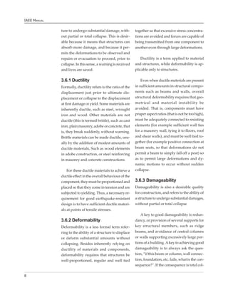 IAEE MANUAL


              ture to undergo substantial damage, with-        together so that excessive stress concentra-
              out partial or total collapse. This is desir-    tions are avoided and forces are capable of
              able because it means that structures can        being transmitted from one component to
              absorb more damage, and because it per-          another even through large deformations.
              mits the deformations to be observed and
              repairs or evacuation to proceed, prior to           Ductility is a term applied to material
              collapse. In this sense, a warning is received   and structures, while deformability is ap-
              and lives are saved.                             plicable only to structures.

              3.6.1 Ductility                                      Even when ductile materials are present
              Formally, ductility refers to the ratio of the   in sufficient amounts in structural compo-
              displacement just prior to ultimate dis-         nents such as beams and walls, overall
              placement or collapse to the displacement        structural deformability requires that geo-
              at first damage or yield. Some materials are     metrical and material instability be
              inherently ductile, such as steel, wrought       avoided. That is, components must have
              iron and wood. Other materials are not           proper aspect ratios (that is not be too high),
              ductile (this is termed brittle), such as cast   must be adequately connected to resisting
              iron, plain masonry, adobe or concrete, that     elements (for example sufficient wall ties
              is, they break suddenly, without warning.        for a masonry wall, tying it to floors, roof
              Brittle materials can be made ductile, usu-      and shear walls), and must be well tied to-
              ally by the addition of modest amounts of        gether (for example positive connection at
              ductile materials, Such as wood elements         beam seats, so that deformations do not
              in adobe construction, or steel reinforcing      permit a beam to simply fall off a post) so
              in masonry and concrete constructions.           as to permit large deformations and dy-
                                                               namic motions to occur without sudden
                  For these ductile materials to achieve a     collapse.
              ductile effect in the overall behaviour of the
              component, they must be proportioned and         3.6.3 Damageability
              placed so that they come in tension and are      Damageability is also a desirable quality
              subjected to yielding. Thus, a necessary re-     for construction, and refers to the ability of
              quirement for good earthquake-resistant          a structure to undergo substantial damages,
              design is to have sufficient ductile materi-     without partial or total collapse
              als at points of tensile stresses.
                                                                  A key to good damageability is redun-
              3.6.2 Deformability                              dancy, or provision of several supports for
              Deformability is a less formal term refer-       key structural members, such as ridge
              ring to the ability of a structure to displace   beams, and avoidance of central columns
              or deform substantial amounts without            or walls supporting excessively large por-
              collapsing. Besides inherently relying on        tions of a building. A key to achieving good
              ductility of materials and components,           damageability is to always ask the ques-
              deformability requires that structures be        tion, “if this beam or column, wall connec-
              well-proportioned, regular and well tied         tion, foundation, etc. fails, what is the con-
                                                               sequence?”. If the consequence is total col-

8
 