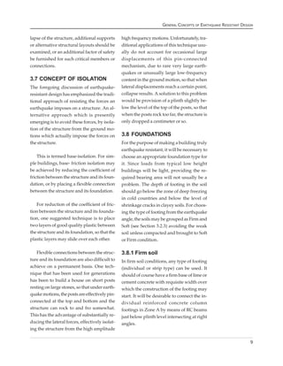 GENERAL CONCEPTS OF EARTHQUAKE RESISTANT DESIGN


lapse of the structure, additional supports      high frequency motions. Unfortunately, tra-
or alternative structural layouts should be      ditional applications of this technique usu-
examined, or an additional factor of safety      ally do not account for occasional large
be furnished for such critical members or        displacements of this pin-connected
connections.                                     mechanism, due to rare very large earth-
                                                 quakes or unusually large low-frequency
3.7 CONCEPT OF ISOLATION                         content in the ground motion, so that when
The foregoing discussion of earthquake-          lateral displacements reach a certain point,
resistant design has emphasized the tradi-       collapse results. A solution to this problem
tional approach of resisting the forces an       would be provision of a plinth slightly be-
earthquake imposes on a structure. An al-        low the level of the top of the posts, so that
ternative approach which is presently            when the posts rock too far, the structure is
emerging is to avoid these forces, by isola-     only dropped a centimeter or so.
tion of the structure from the ground mo-
tions which actually impose the forces on        3.8 FOUNDATIONS
the structure.                                   For the purpose of making a building truly
                                                 earthquake resistant, it will be necessary to
   This is termed base-isolation. For sim-       choose an appropriate foundation type for
ple buildings, base- friction isolation may      it. Since loads from typical low height
be achieved by reducing the coefficient of       buildings will be light, providing the re-
friction between the structure and its foun-     quired bearing area will not usually be a
dation, or by placing a flexible connection      problem. The depth of footing in the soil
between the structure and its foundation.        should go below the zone of deep freezing
                                                 in cold countries and below the level of
   For reduction of the coefficient of fric-     shrinkage cracks in clayey soils. For choos-
tion between the structure and its founda-       ing the type of footing from the earthquake
tion, one suggested technique is to place        angle, the soils may be grouped as Firm and
two layers of good quality plastic between       Soft (see Section 3.2.3) avoiding the weak
the structure and its foundation, so that the    soil unless compacted and brought to Soft
plastic layers may slide over each other.        or Firm condition.

   Flexible connections between the struc-       3.8.1 Firm soil
ture and its foundation are also difficult to    In firm soil conditions, any type of footing
achieve on a permanent basis. One tech-          (individual or strip type) can be used. It
nique that has been used for generations         should of course have a firm base of lime or
has been to build a house on short posts         cement concrete with requisite width over
resting on large stones, so that under earth-    which the construction of the footing may
quake motions, the posts are effectively pin-    start. It will be desirable to connect the in-
connected at the top and bottom and the          dividual reinforced concrete column
structure can rock to and fro somewhat.          footings in Zone A by means of RC beams
This has the advantage of substantially re-      just below plinth level intersecting at right
ducing the lateral forces, effectively isolat-   angles.
ing the structure from the high amplitude

                                                                                                                   9
 